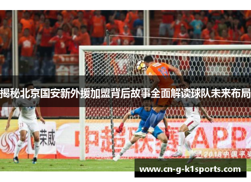 揭秘北京国安新外援加盟背后故事全面解读球队未来布局