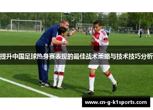 提升中国足球热身赛表现的最佳战术策略与技术技巧分析 提升中国足球热身赛表现的最佳战术策略与技术技巧分析