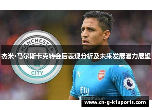 杰米·马尔斯卡克转会后表现分析及未来发展潜力展望 杰米·马尔斯卡克转会后表现分析及未来发展潜力展望