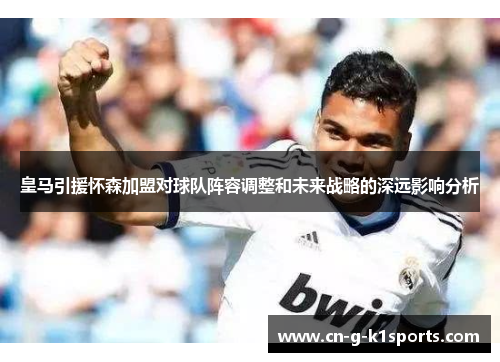 皇马引援怀森加盟对球队阵容调整和未来战略的深远影响分析